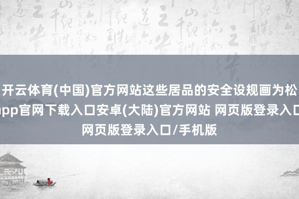 开云体育(中国)官方网站这些居品的安全设规画为松弛-开云app官网下载入口安卓(大陆)官方网站 网页版登录入口/手机版