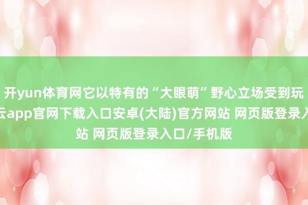 开yun体育网它以特有的“大眼萌”野心立场受到玩家怜爱-开云app官网下载入口安卓(大陆)官方网站 网页版登录入口/手机版