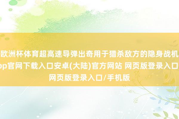 欧洲杯体育超高速导弹出奇用于猎杀敌方的隐身战机-开云app官网下载入口安卓(大陆)官方网站 网页版登录入口/手机版