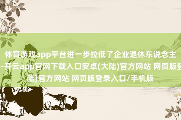 体育游戏app平台进一步拉低了企业退休东说念主员的待业金水平-开云app官网下载入口安卓(大陆)官方网站 网页版登录入口/手机版