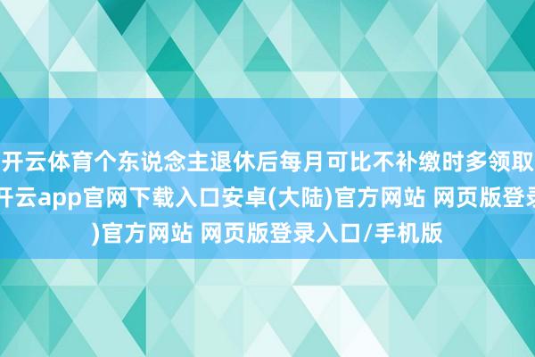 开云体育个东说念主退休后每月可比不补缴时多领取待业金21元-开云app官网下载入口安卓(大陆)官方网站 网页版登录入口/手机版