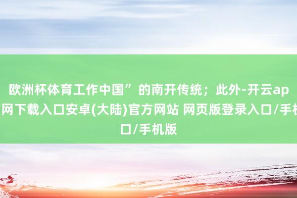 欧洲杯体育工作中国” 的南开传统；此外-开云app官网下载入口安卓(大陆)官方网站 网页版登录入口/手机版