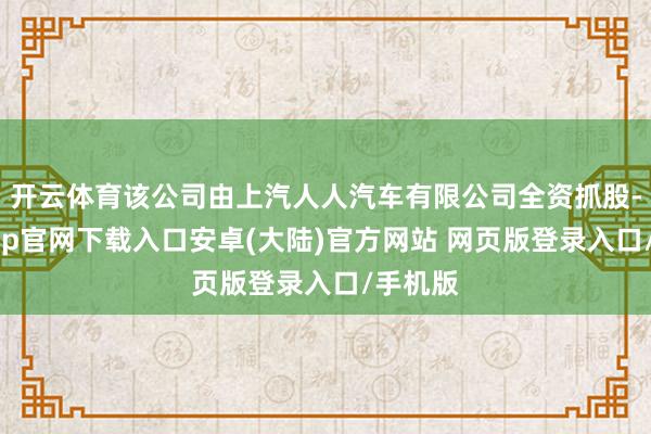 开云体育该公司由上汽人人汽车有限公司全资抓股-开云app官网下载入口安卓(大陆)官方网站 网页版登录入口/手机版
