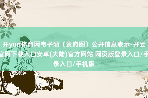 开yun体育网韦子涵（贵府图）公开信息表示-开云app官网下载入口安卓(大陆)官方网站 网页版登录入口/手机版