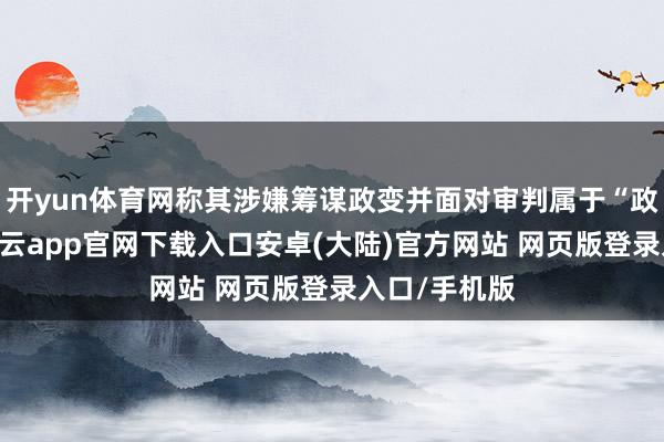 开yun体育网称其涉嫌筹谋政变并面对审判属于“政事败坏”-开云app官网下载入口安卓(大陆)官方网站 网页版登录入口/手机版