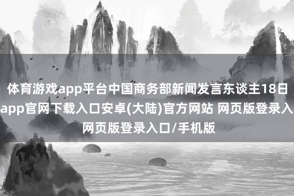 体育游戏app平台中国商务部新闻发言东谈主18日默示-开云app官网下载入口安卓(大陆)官方网站 网页版登录入口/手机版