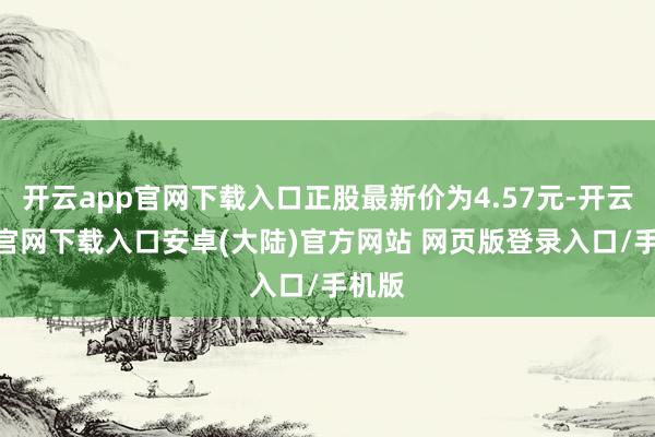 开云app官网下载入口正股最新价为4.57元-开云app官网下载入口安卓(大陆)官方网站 网页版登录入口/手机版