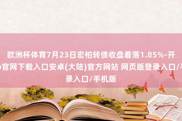 欧洲杯体育7月23日宏柏转债收盘着落1.85%-开云app官网下载入口安卓(大陆)官方网站 网页版登录入口/手机版