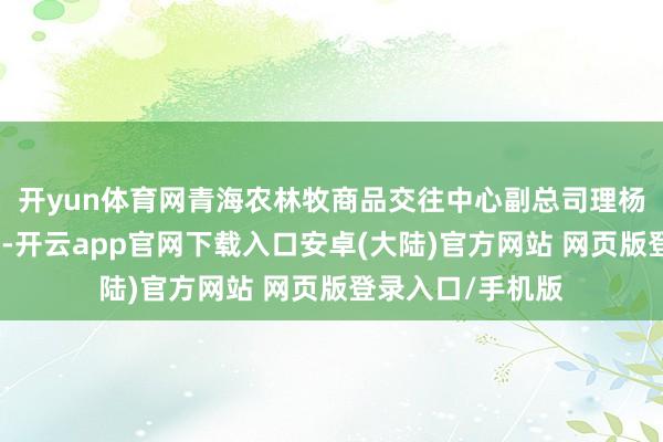开yun体育网青海农林牧商品交往中心副总司理杨庆庆对记者暗意-开云app官网下载入口安卓(大陆)官方网站 网页版登录入口/手机版