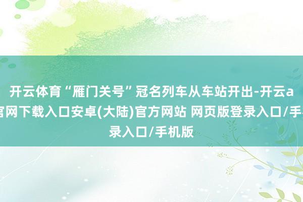 开云体育“雁门关号”冠名列车从车站开出-开云app官网下载入口安卓(大陆)官方网站 网页版登录入口/手机版