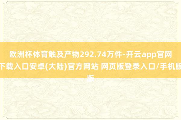 欧洲杯体育触及产物292.74万件-开云app官网下载入口安卓(大陆)官方网站 网页版登录入口/手机版