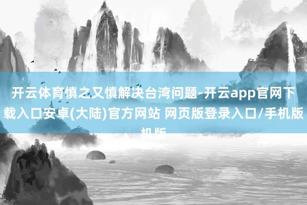 开云体育慎之又慎解决台湾问题-开云app官网下载入口安卓(大陆)官方网站 网页版登录入口/手机版