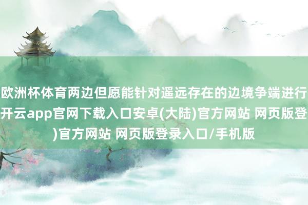 欧洲杯体育两边但愿能针对遥远存在的边境争端进行更深入的商量-开云app官网下载入口安卓(大陆)官方网站 网页版登录入口/手机版