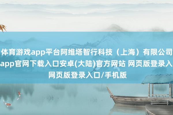 体育游戏app平台阿维塔智行科技(上海)有限公司成就-开云app官网下载入口安卓(大陆)官方网站 网页版登录入口/手机版