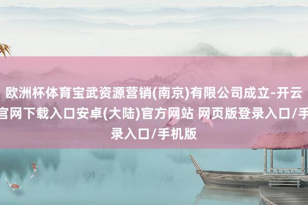 欧洲杯体育宝武资源营销(南京)有限公司成立-开云app官网下载入口安卓(大陆)官方网站 网页版登录入口/手机版
