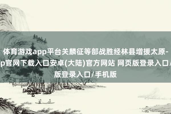 体育游戏app平台关麟征等部战胜经林县增援太原-开云app官网下载入口安卓(大陆)官方网站 网页版登录入口/手机版