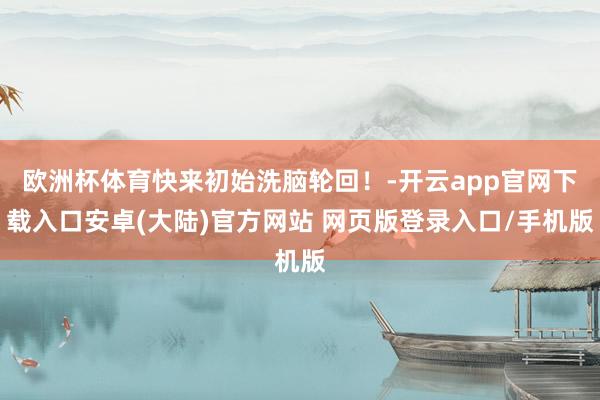 欧洲杯体育快来初始洗脑轮回！-开云app官网下载入口安卓(大陆)官方网站 网页版登录入口/手机版