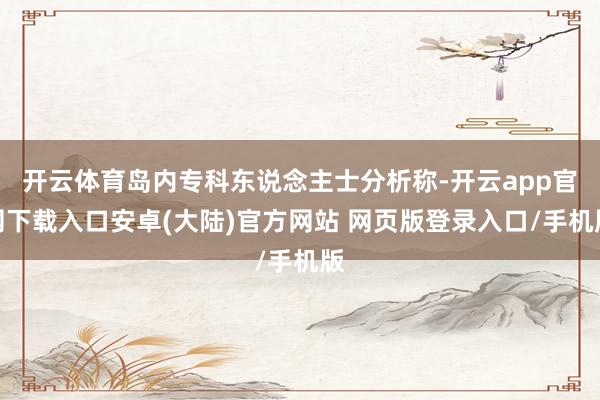 开云体育岛内专科东说念主士分析称-开云app官网下载入口安卓(大陆)官方网站 网页版登录入口/手机版