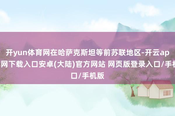 开yun体育网在哈萨克斯坦等前苏联地区-开云app官网下载入口安卓(大陆)官方网站 网页版登录入口/手机版