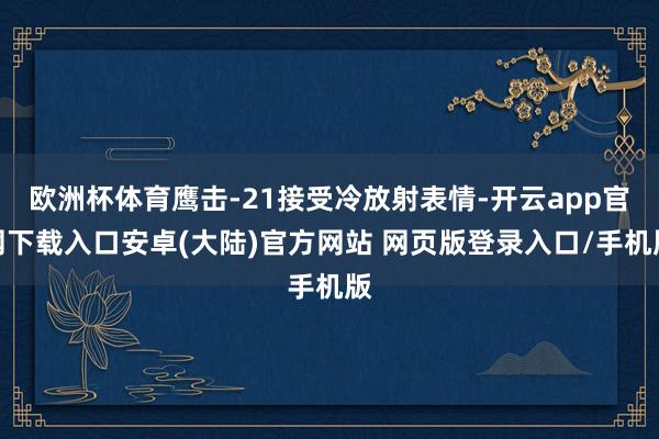 欧洲杯体育鹰击-21接受冷放射表情-开云app官网下载入口安卓(大陆)官方网站 网页版登录入口/手机版