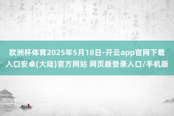 欧洲杯体育2025年5月18日-开云app官网下载入口安卓(大陆)官方网站 网页版登录入口/手机版