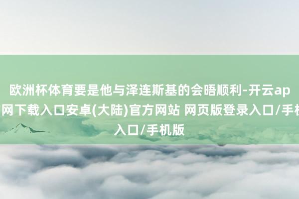 欧洲杯体育要是他与泽连斯基的会晤顺利-开云app官网下载入口安卓(大陆)官方网站 网页版登录入口/手机版