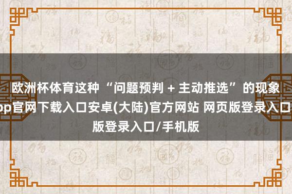 欧洲杯体育这种 “问题预判 + 主动推选” 的现象-开云app官网下载入口安卓(大陆)官方网站 网页版登录入口/手机版