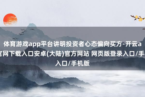 体育游戏app平台讲明投资者心态偏向买方-开云app官网下载入口安卓(大陆)官方网站 网页版登录入口/手机版