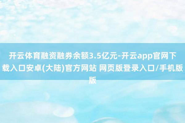 开云体育融资融券余额3.5亿元-开云app官网下载入口安卓(大陆)官方网站 网页版登录入口/手机版