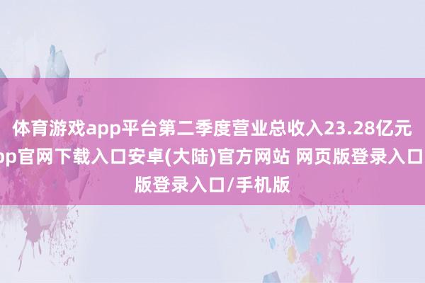 体育游戏app平台第二季度营业总收入23.28亿元-开云app官网下载入口安卓(大陆)官方网站 网页版登录入口/手机版