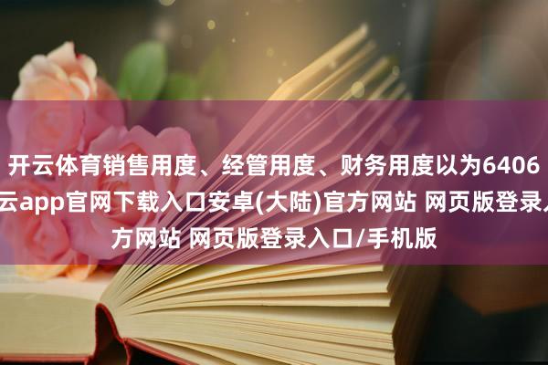开云体育销售用度、经管用度、财务用度以为6406.88万元-开云app官网下载入口安卓(大陆)官方网站 网页版登录入口/手机版