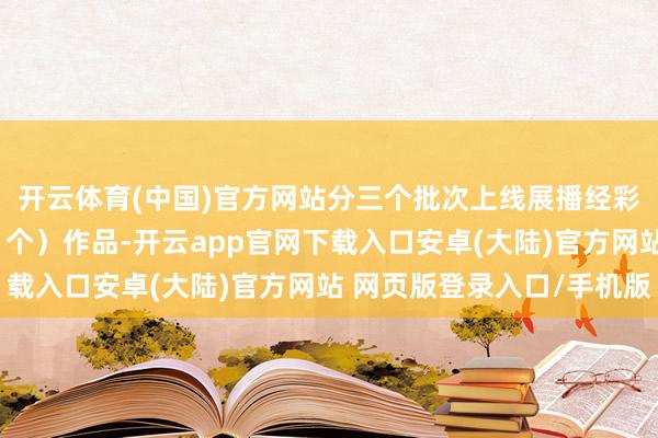 开云体育(中国)官方网站分三个批次上线展播经彩选的80部（件、首、个）作品-开云app官网下载入口安卓(大陆)官方网站 网页版登录入口/手机版