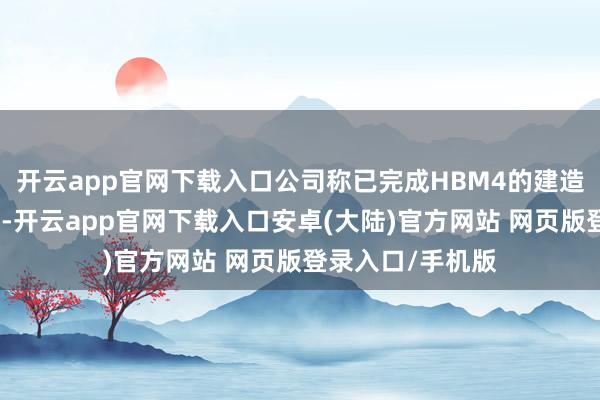 开云app官网下载入口公司称已完成HBM4的建造并完成量产准备-开云app官网下载入口安卓(大陆)官方网站 网页版登录入口/手机版