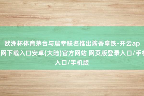 欧洲杯体育茅台与瑞幸联名推出酱香拿铁-开云app官网下载入口安卓(大陆)官方网站 网页版登录入口/手机版