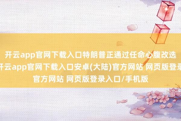 开云app官网下载入口特朗普正通过任命心腹改选好意思联储-开云app官网下载入口安卓(大陆)官方网站 网页版登录入口/手机版