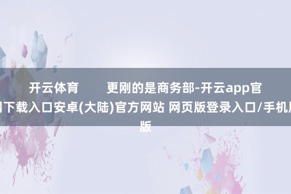 开云体育        更刚的是商务部-开云app官网下载入口安卓(大陆)官方网站 网页版登录入口/手机版